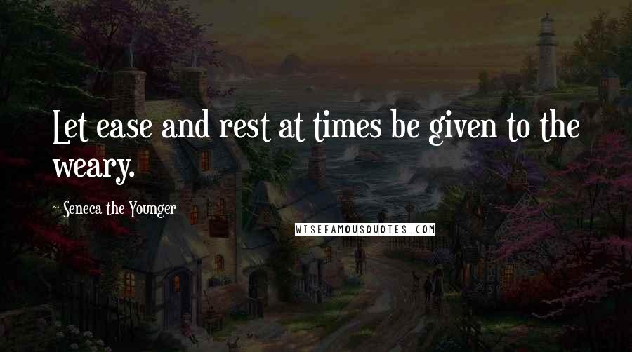 Seneca The Younger Quotes: Let ease and rest at times be given to the weary.