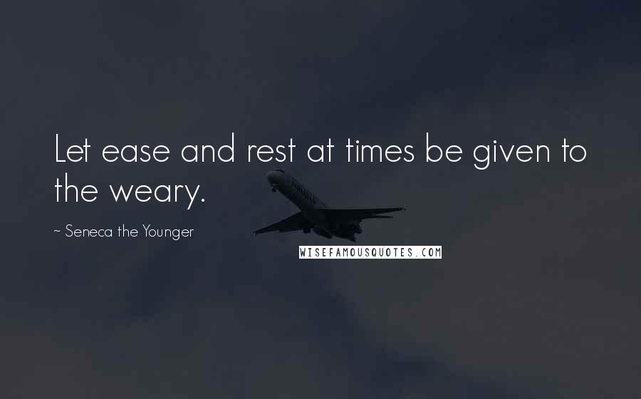 Seneca The Younger Quotes: Let ease and rest at times be given to the weary.
