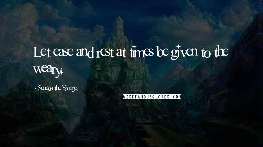 Seneca The Younger Quotes: Let ease and rest at times be given to the weary.