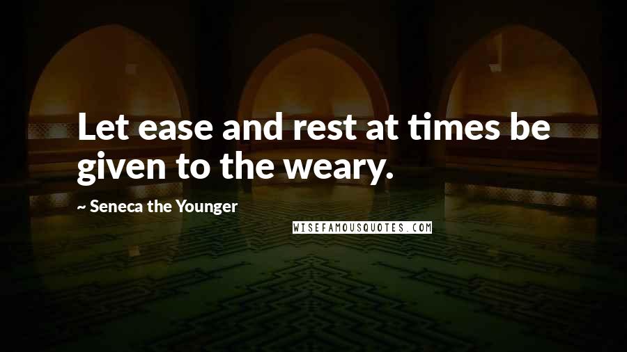 Seneca The Younger Quotes: Let ease and rest at times be given to the weary.