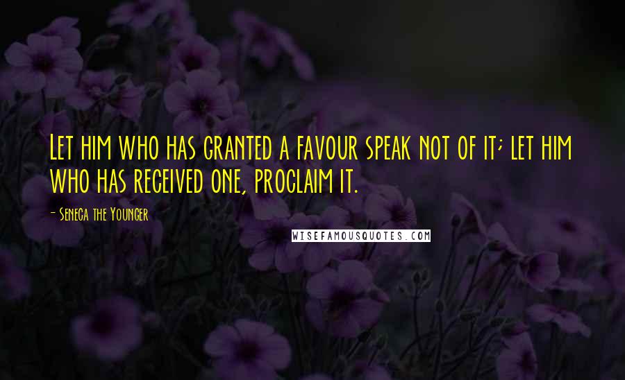 Seneca The Younger Quotes: Let him who has granted a favour speak not of it; let him who has received one, proclaim it.