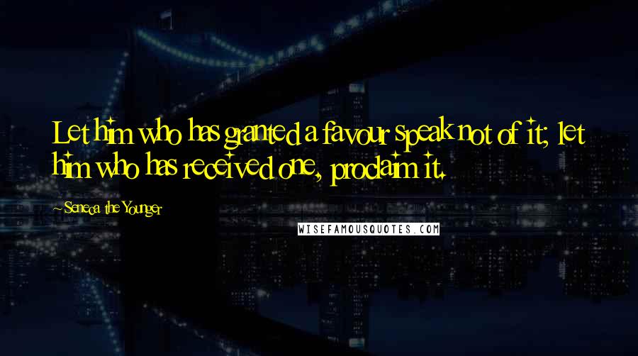 Seneca The Younger Quotes: Let him who has granted a favour speak not of it; let him who has received one, proclaim it.