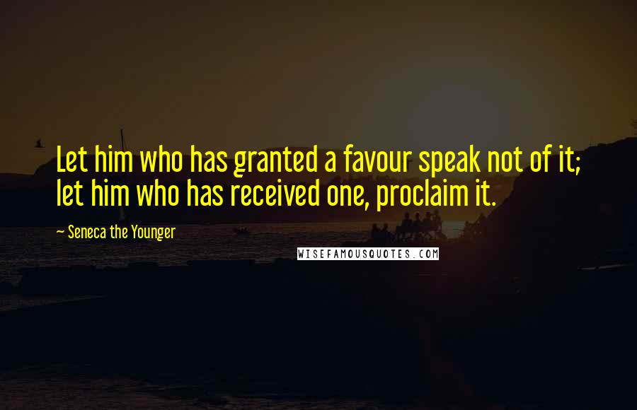 Seneca The Younger Quotes: Let him who has granted a favour speak not of it; let him who has received one, proclaim it.