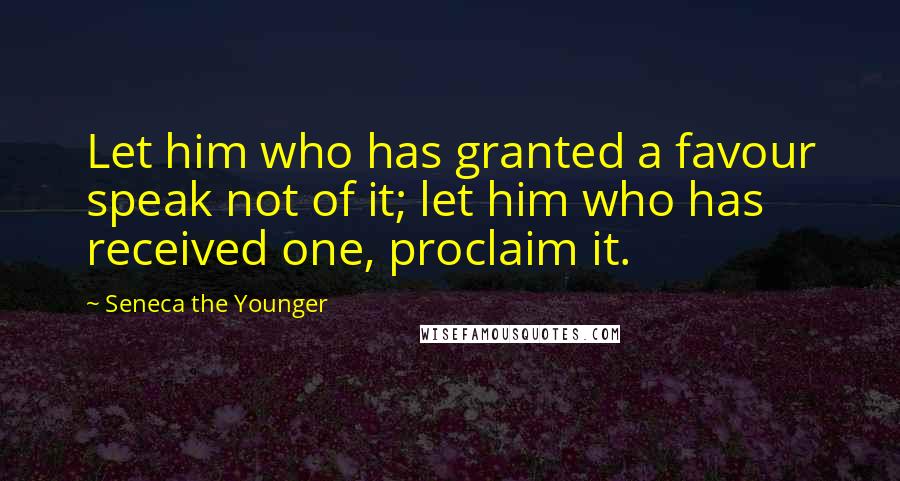Seneca The Younger Quotes: Let him who has granted a favour speak not of it; let him who has received one, proclaim it.