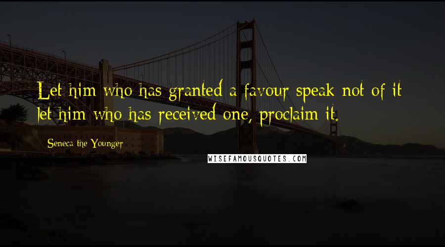 Seneca The Younger Quotes: Let him who has granted a favour speak not of it; let him who has received one, proclaim it.