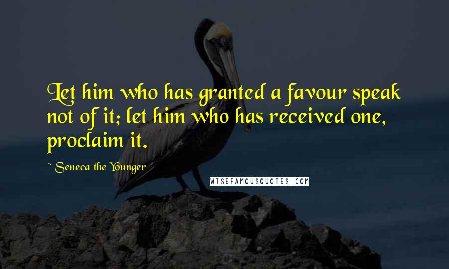 Seneca The Younger Quotes: Let him who has granted a favour speak not of it; let him who has received one, proclaim it.