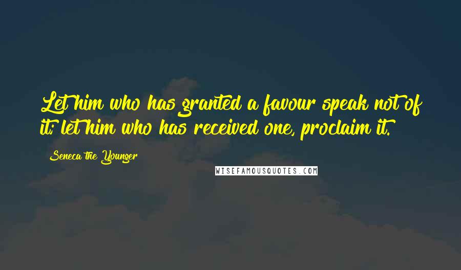 Seneca The Younger Quotes: Let him who has granted a favour speak not of it; let him who has received one, proclaim it.