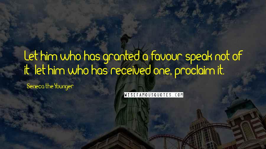 Seneca The Younger Quotes: Let him who has granted a favour speak not of it; let him who has received one, proclaim it.