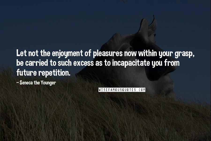 Seneca The Younger Quotes: Let not the enjoyment of pleasures now within your grasp, be carried to such excess as to incapacitate you from future repetition.
