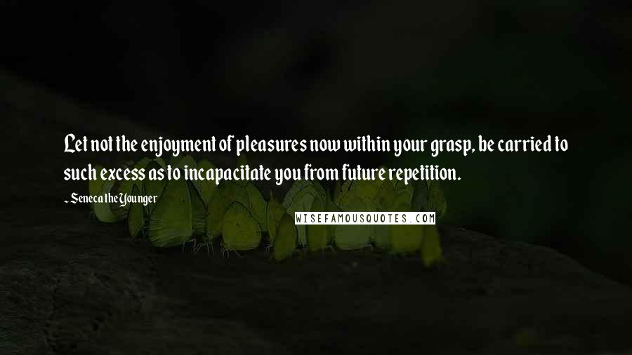 Seneca The Younger Quotes: Let not the enjoyment of pleasures now within your grasp, be carried to such excess as to incapacitate you from future repetition.