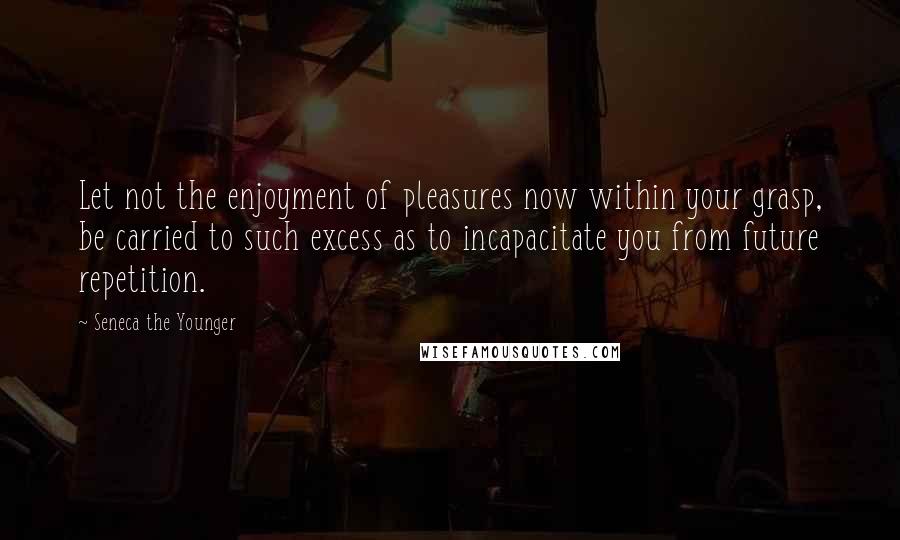 Seneca The Younger Quotes: Let not the enjoyment of pleasures now within your grasp, be carried to such excess as to incapacitate you from future repetition.