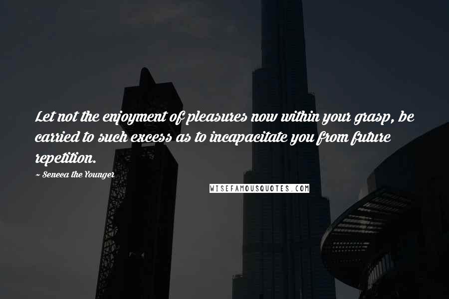 Seneca The Younger Quotes: Let not the enjoyment of pleasures now within your grasp, be carried to such excess as to incapacitate you from future repetition.