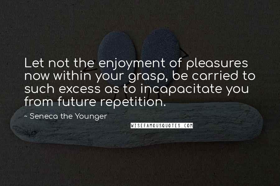 Seneca The Younger Quotes: Let not the enjoyment of pleasures now within your grasp, be carried to such excess as to incapacitate you from future repetition.