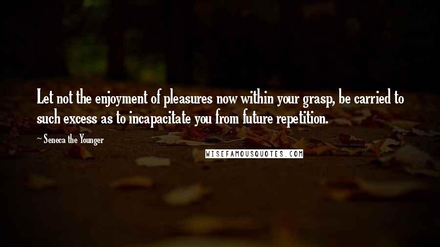 Seneca The Younger Quotes: Let not the enjoyment of pleasures now within your grasp, be carried to such excess as to incapacitate you from future repetition.