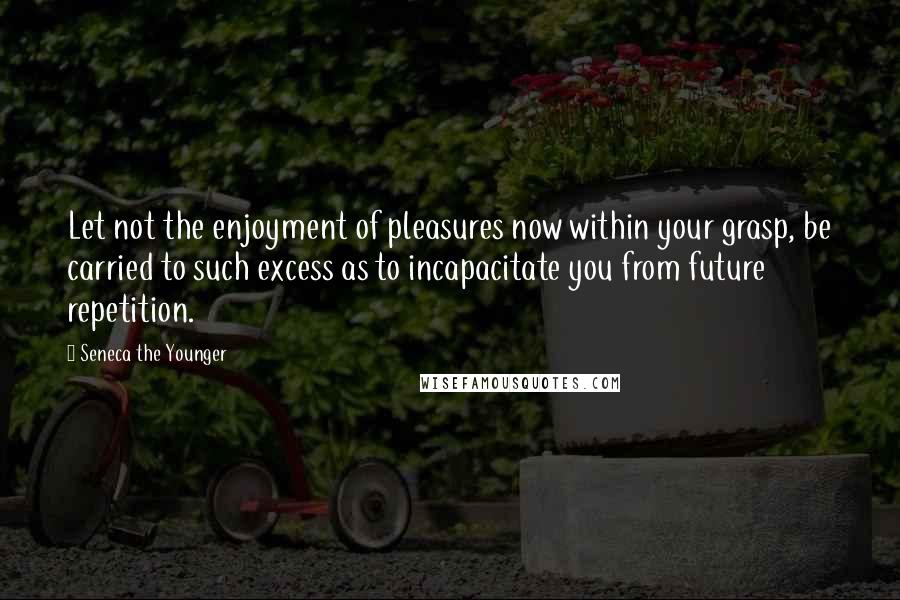 Seneca The Younger Quotes: Let not the enjoyment of pleasures now within your grasp, be carried to such excess as to incapacitate you from future repetition.