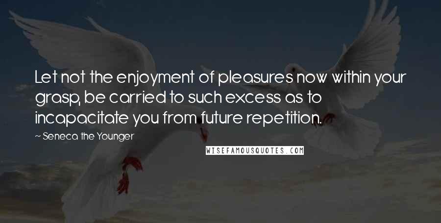 Seneca The Younger Quotes: Let not the enjoyment of pleasures now within your grasp, be carried to such excess as to incapacitate you from future repetition.