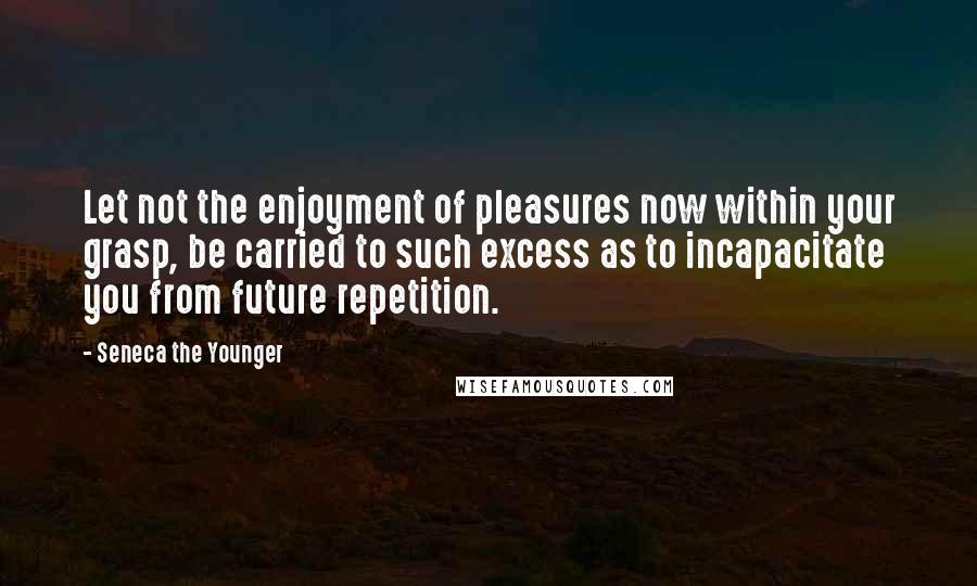 Seneca The Younger Quotes: Let not the enjoyment of pleasures now within your grasp, be carried to such excess as to incapacitate you from future repetition.