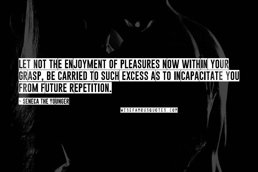 Seneca The Younger Quotes: Let not the enjoyment of pleasures now within your grasp, be carried to such excess as to incapacitate you from future repetition.