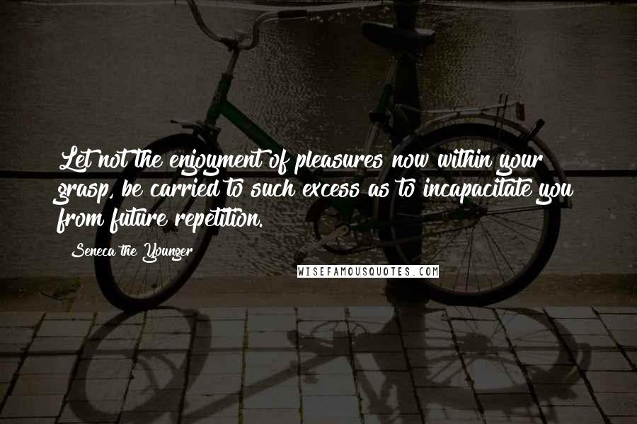 Seneca The Younger Quotes: Let not the enjoyment of pleasures now within your grasp, be carried to such excess as to incapacitate you from future repetition.