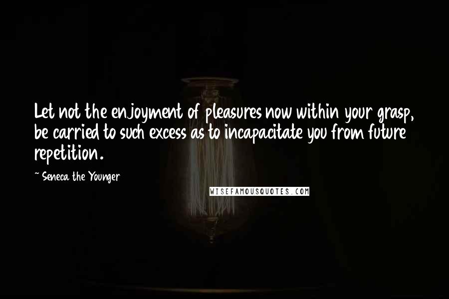 Seneca The Younger Quotes: Let not the enjoyment of pleasures now within your grasp, be carried to such excess as to incapacitate you from future repetition.