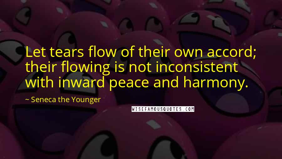 Seneca The Younger Quotes: Let tears flow of their own accord; their flowing is not inconsistent with inward peace and harmony.