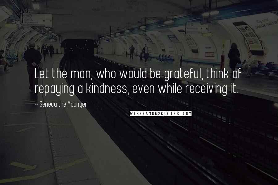 Seneca The Younger Quotes: Let the man, who would be grateful, think of repaying a kindness, even while receiving it.