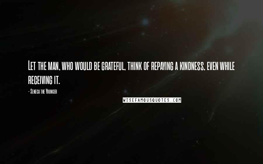 Seneca The Younger Quotes: Let the man, who would be grateful, think of repaying a kindness, even while receiving it.
