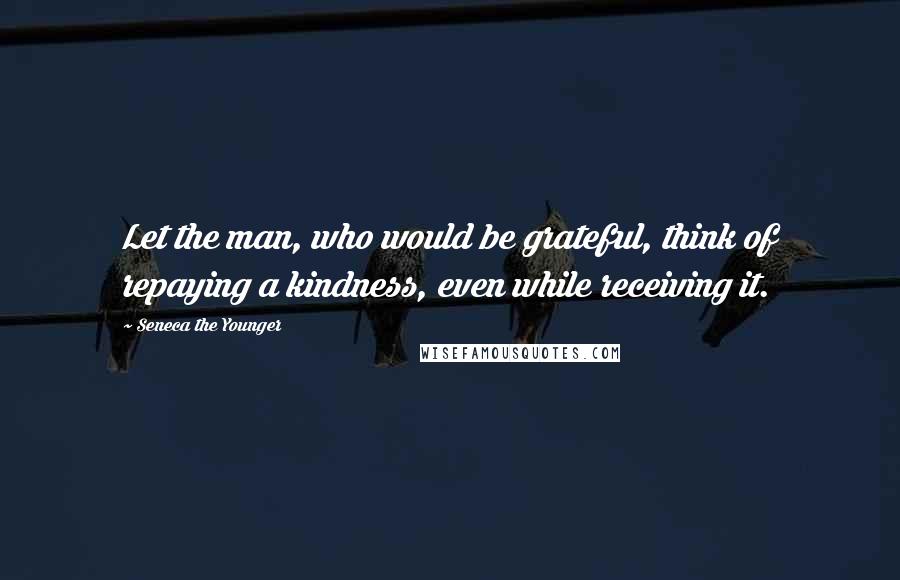 Seneca The Younger Quotes: Let the man, who would be grateful, think of repaying a kindness, even while receiving it.