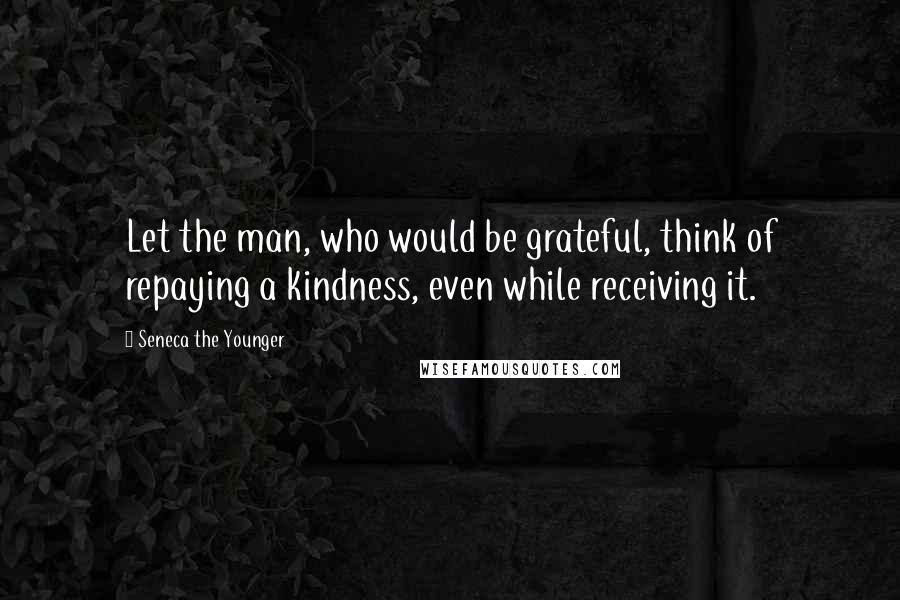 Seneca The Younger Quotes: Let the man, who would be grateful, think of repaying a kindness, even while receiving it.