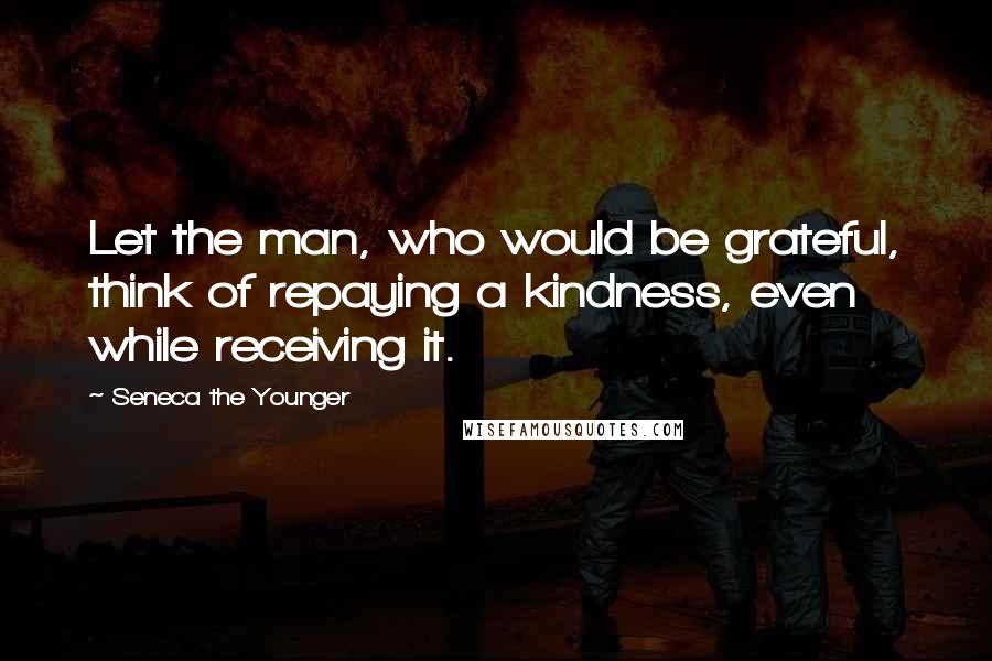 Seneca The Younger Quotes: Let the man, who would be grateful, think of repaying a kindness, even while receiving it.