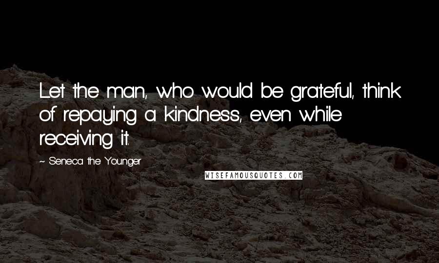Seneca The Younger Quotes: Let the man, who would be grateful, think of repaying a kindness, even while receiving it.