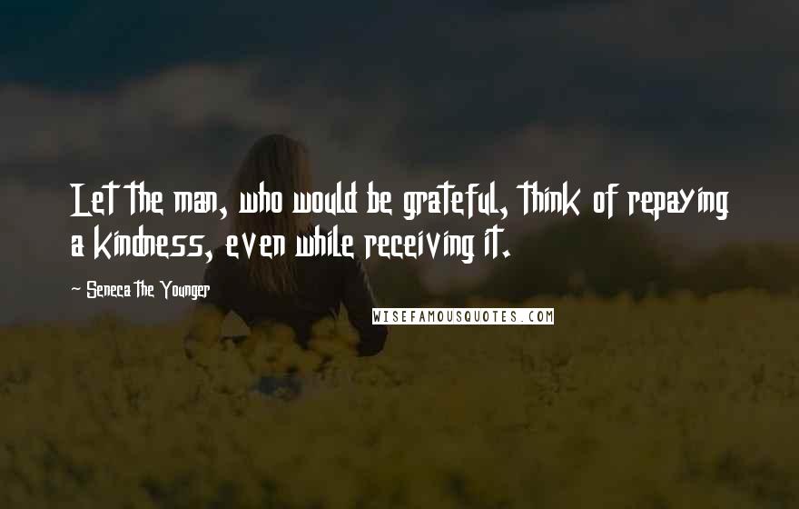 Seneca The Younger Quotes: Let the man, who would be grateful, think of repaying a kindness, even while receiving it.