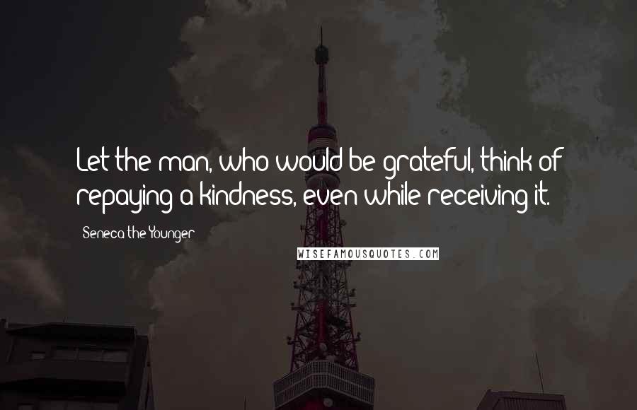 Seneca The Younger Quotes: Let the man, who would be grateful, think of repaying a kindness, even while receiving it.