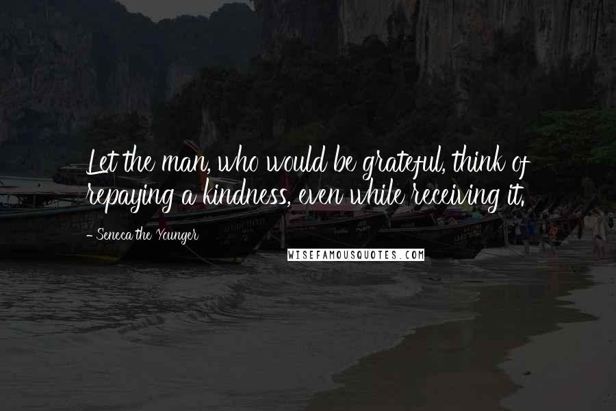 Seneca The Younger Quotes: Let the man, who would be grateful, think of repaying a kindness, even while receiving it.