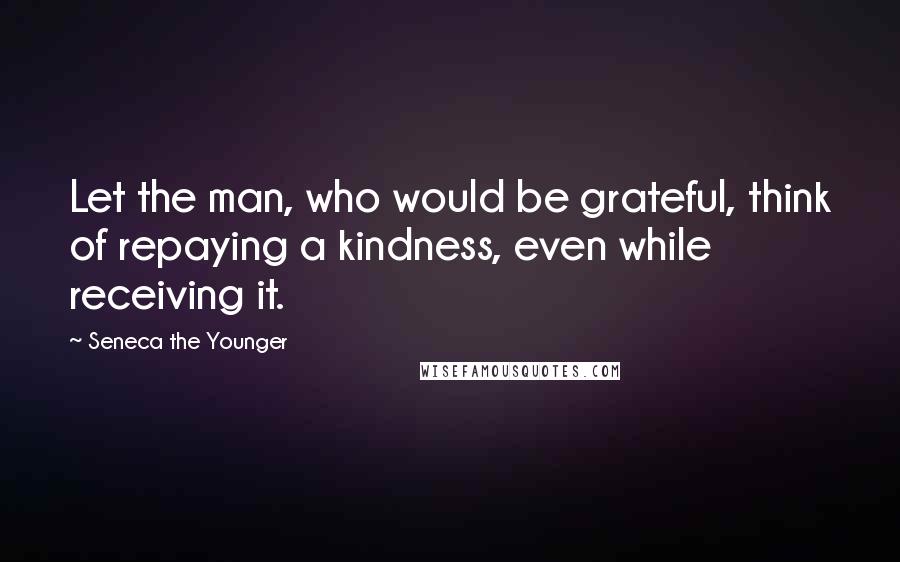 Seneca The Younger Quotes: Let the man, who would be grateful, think of repaying a kindness, even while receiving it.