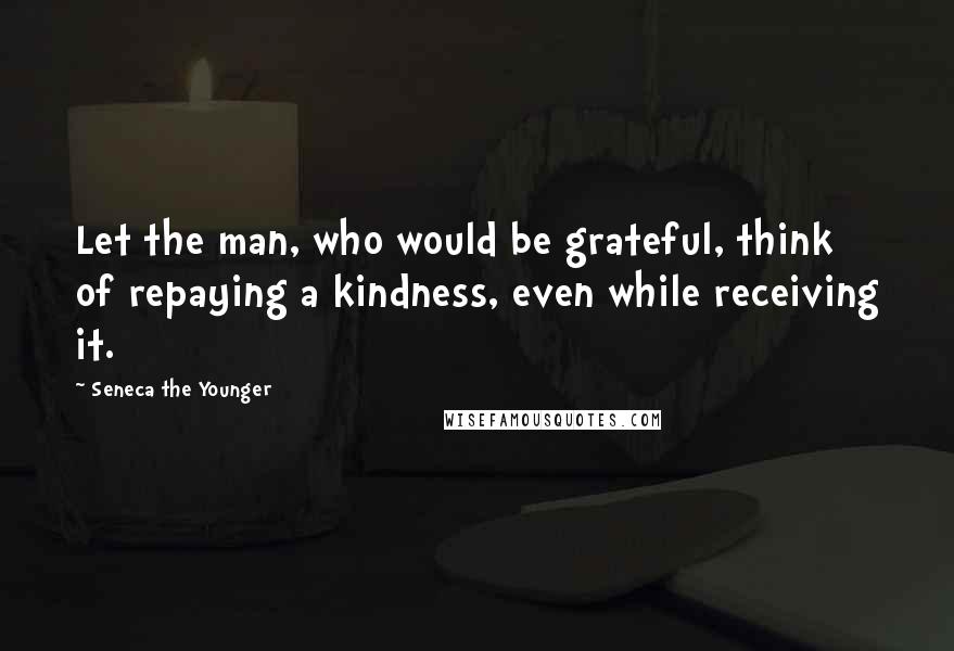 Seneca The Younger Quotes: Let the man, who would be grateful, think of repaying a kindness, even while receiving it.