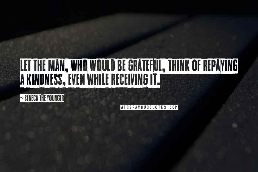 Seneca The Younger Quotes: Let the man, who would be grateful, think of repaying a kindness, even while receiving it.