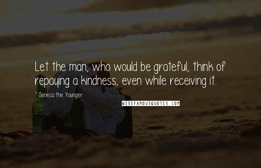 Seneca The Younger Quotes: Let the man, who would be grateful, think of repaying a kindness, even while receiving it.