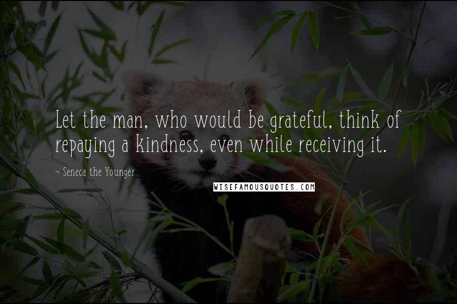 Seneca The Younger Quotes: Let the man, who would be grateful, think of repaying a kindness, even while receiving it.