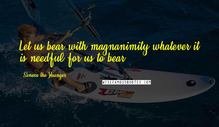 Seneca The Younger Quotes: Let us bear with magnanimity whatever it is needful for us to bear.