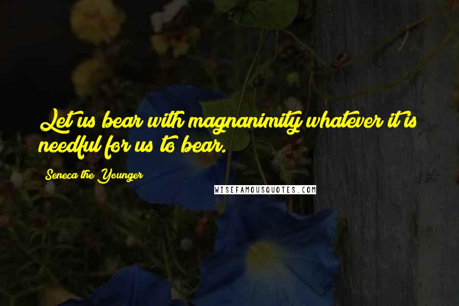 Seneca The Younger Quotes: Let us bear with magnanimity whatever it is needful for us to bear.