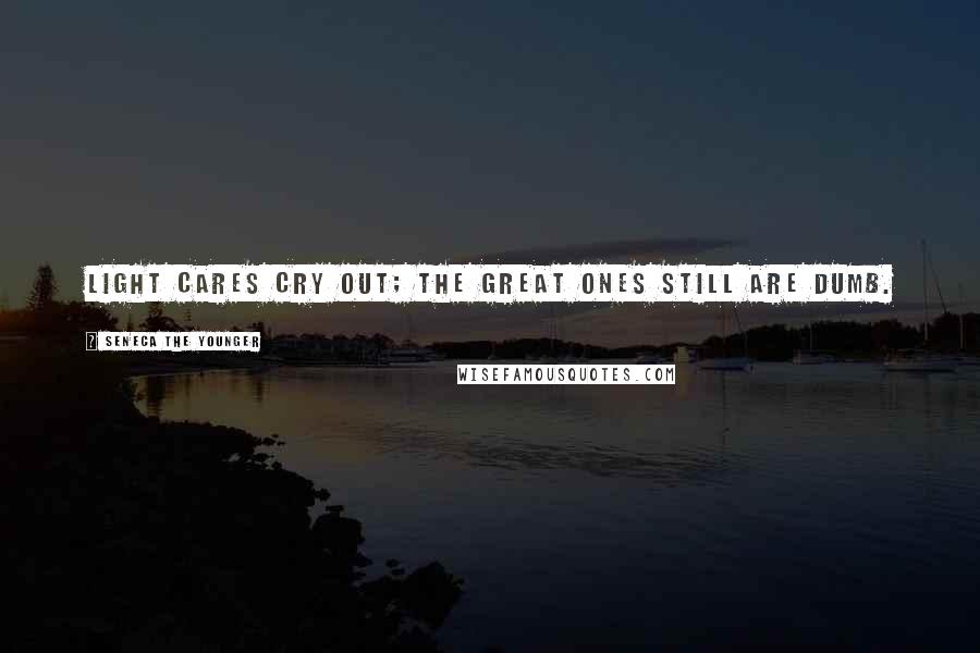 Seneca The Younger Quotes: Light cares cry out; the great ones still are dumb.