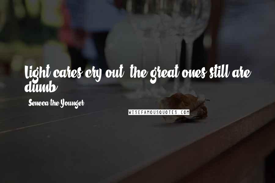 Seneca The Younger Quotes: Light cares cry out; the great ones still are dumb.