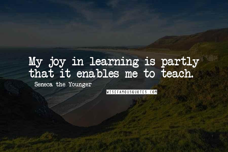 Seneca The Younger Quotes: My joy in learning is partly that it enables me to teach.