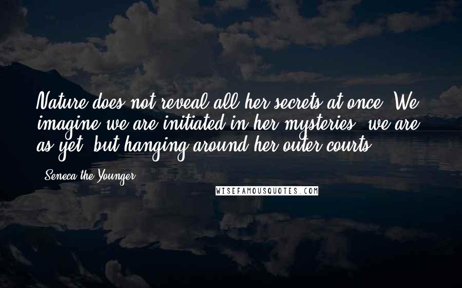 Seneca The Younger Quotes: Nature does not reveal all her secrets at once. We imagine we are initiated in her mysteries: we are, as yet, but hanging around her outer courts.