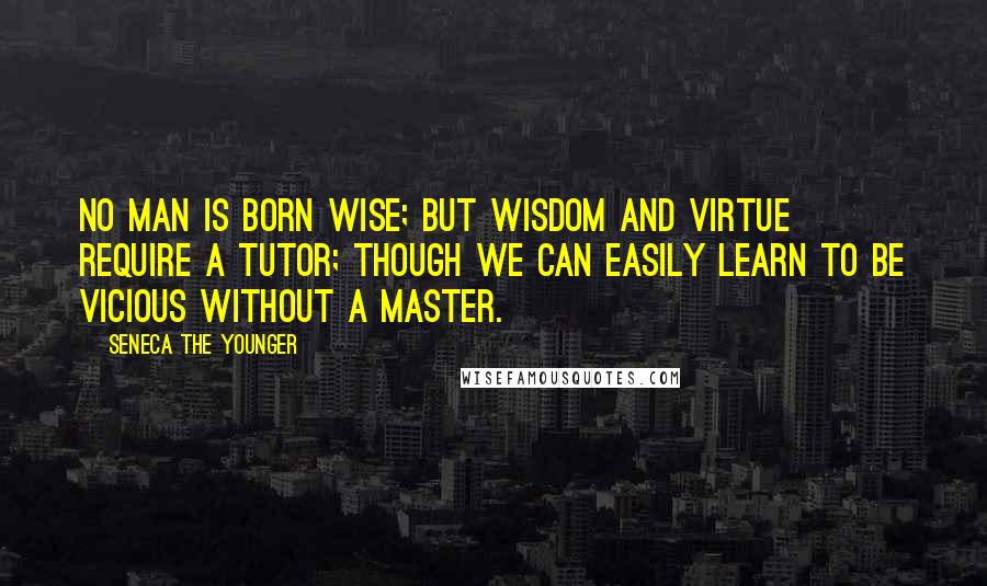 Seneca The Younger Quotes: No man is born wise; but wisdom and virtue require a tutor; though we can easily learn to be vicious without a master.