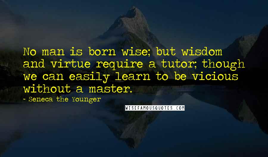 Seneca The Younger Quotes: No man is born wise; but wisdom and virtue require a tutor; though we can easily learn to be vicious without a master.