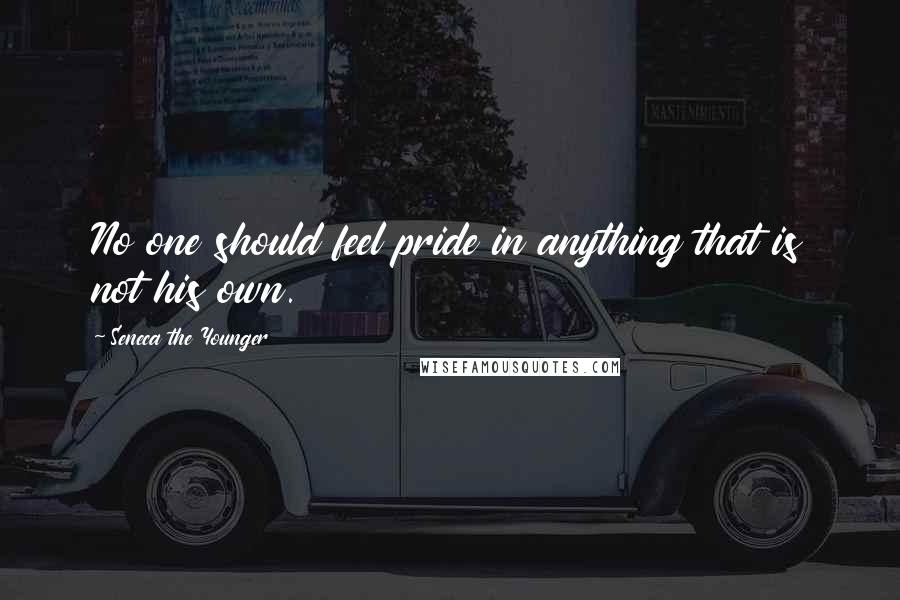 Seneca The Younger Quotes: No one should feel pride in anything that is not his own.