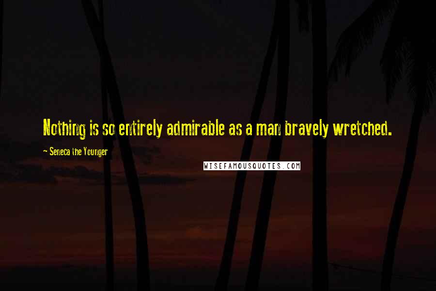 Seneca The Younger Quotes: Nothing is so entirely admirable as a man bravely wretched.