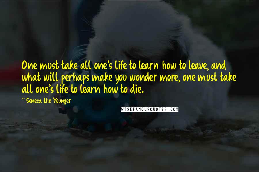 Seneca The Younger Quotes: One must take all one's life to learn how to leave, and what will perhaps make you wonder more, one must take all one's life to learn how to die.